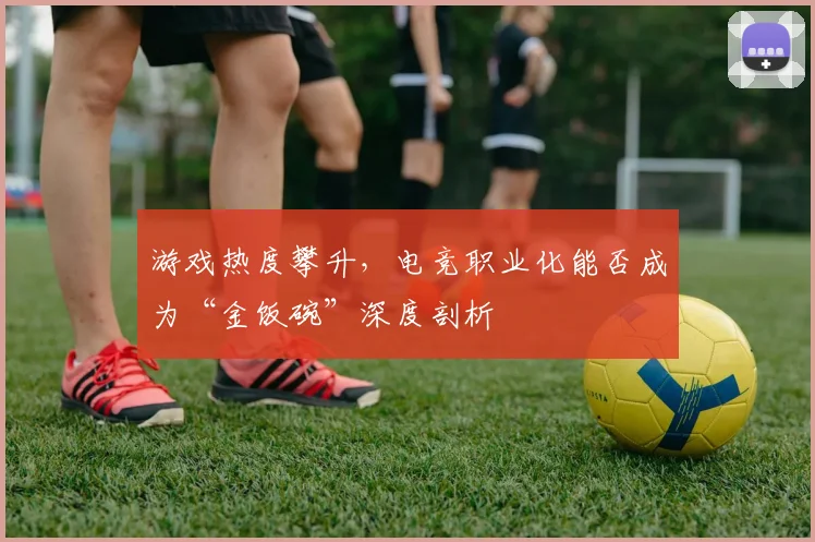 游戏热度攀升，电竞职业化能否成为“金饭碗”深度剖析
