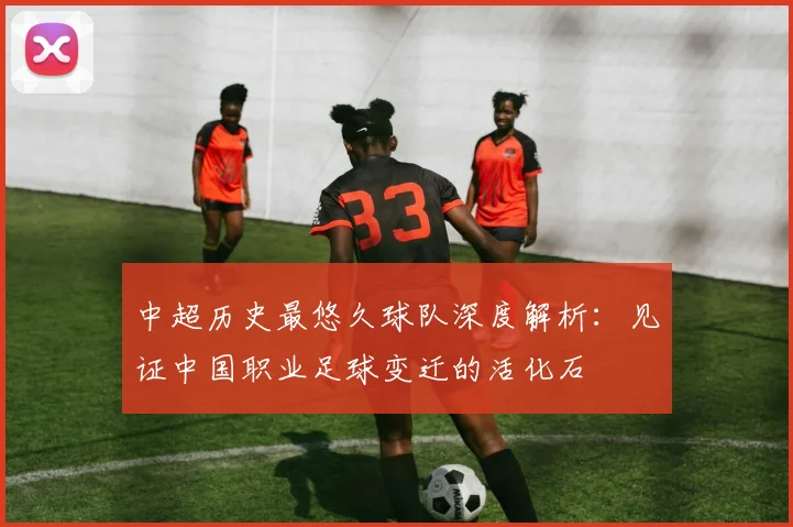 中超历史最悠久球队深度解析：见证中国职业足球变迁的活化石