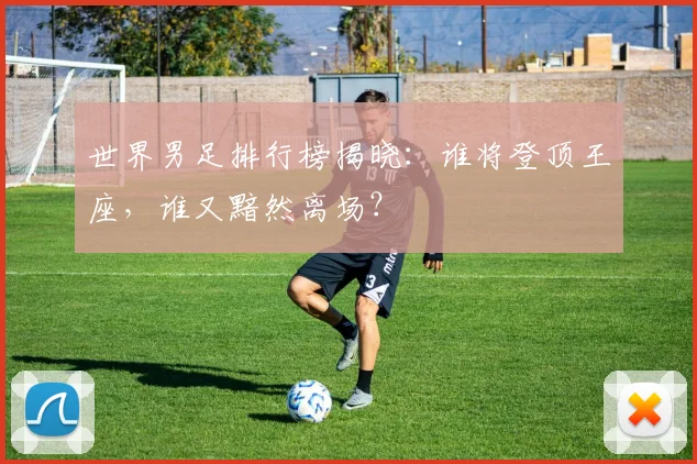 世界男足排行榜揭晓：谁将登顶王座，谁又黯然离场？