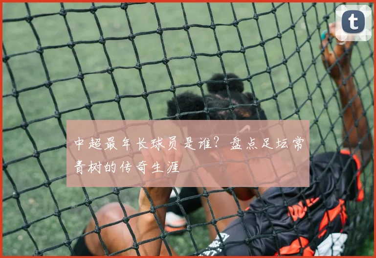 中超最年长球员是谁？盘点足坛常青树的传奇生涯