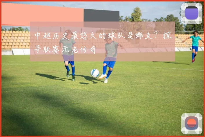中超历史最悠久的球队是哪支？探寻联赛元老传奇