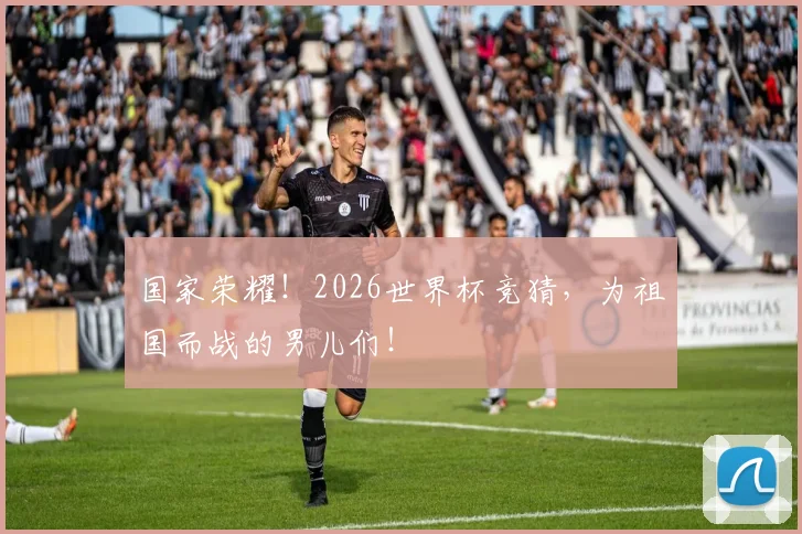 国家荣耀！2026世界杯竞猜，为祖国而战的男儿们！