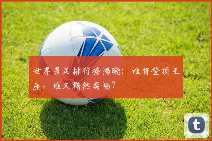 世界男足排行榜揭晓：谁将登顶王座，谁又黯然离场？